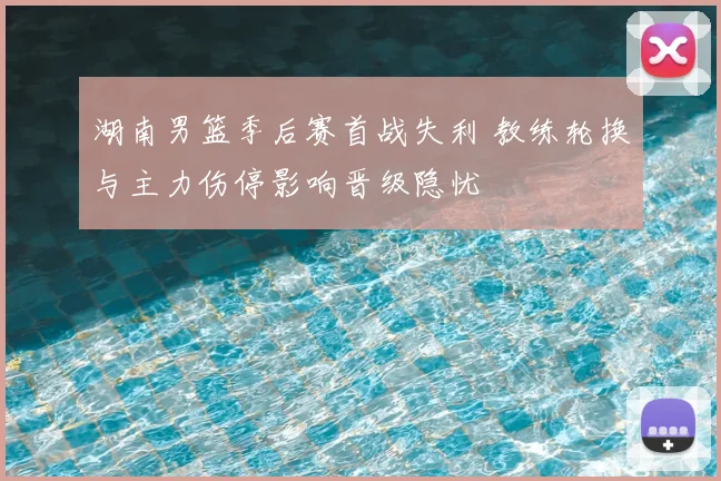 湖南男篮季后赛首战失利 教练轮换与主力伤停影响晋级隐忧