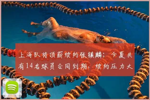 上海队将顶薪续约张镇麟；今夏共有14名球员合同到期，续约压力大