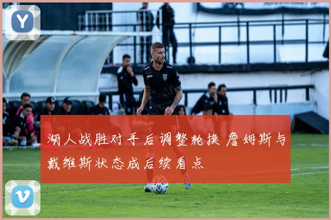 湖人战胜对手后调整轮换 詹姆斯与戴维斯状态成后续看点