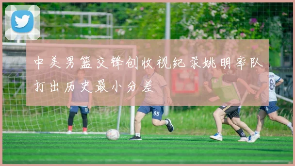 中美男篮交锋创收视纪录姚明率队打出历史最小分差