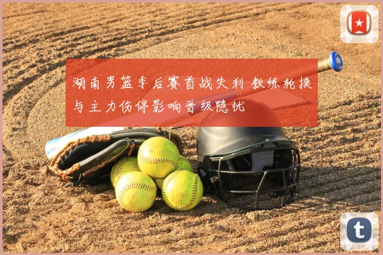 湖南男篮季后赛首战失利 教练轮换与主力伤停影响晋级隐忧