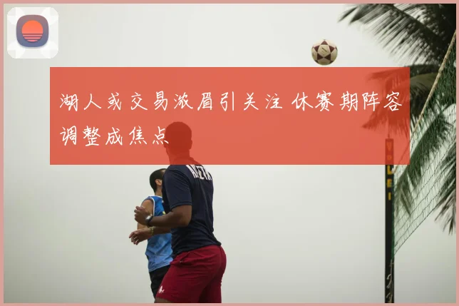 湖人或交易浓眉引关注 休赛期阵容调整成焦点