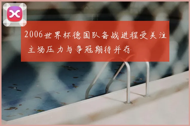 2006世界杯德国队备战进程受关注 主场压力与争冠期待并存