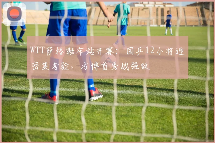 WTT萨格勒布站开赛：国乒12小将迎密集考验，方博首秀战强敌