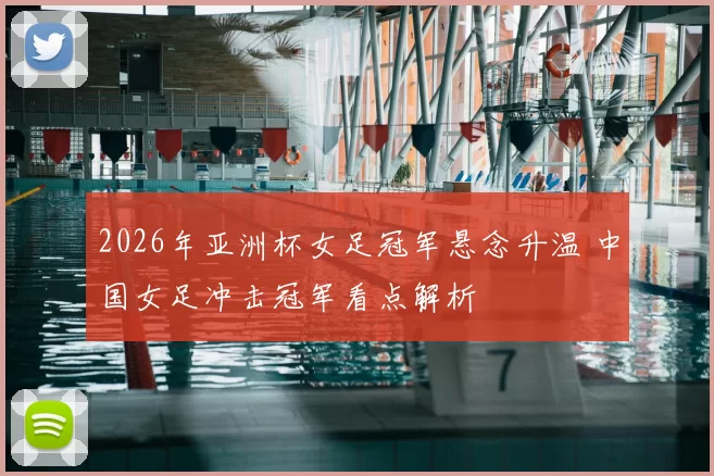 2026年亚洲杯女足冠军悬念升温 中国女足冲击冠军看点解析