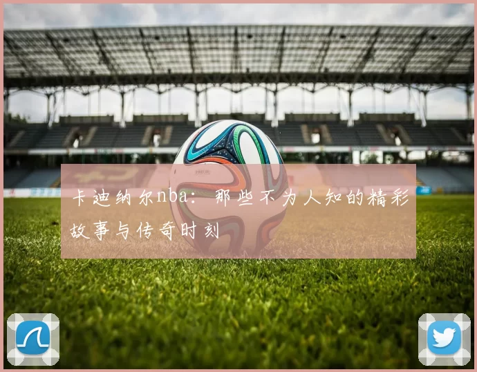 卡迪纳尔nba：那些不为人知的精彩故事与传奇时刻
