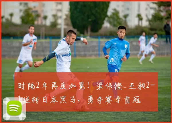 时隔2年再度加冕！梁伟铿_王昶2-1逆转日本黑马，勇夺赛季首冠