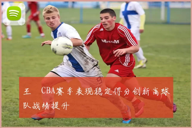 王玥CBA赛季表现稳定得分创新高球队战绩提升