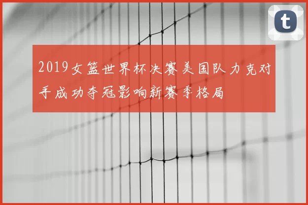 2019女篮世界杯决赛美国队力克对手成功夺冠影响新赛季格局