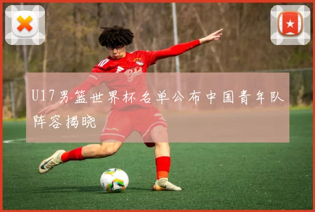 U17男篮世界杯名单公布中国青年队阵容揭晓