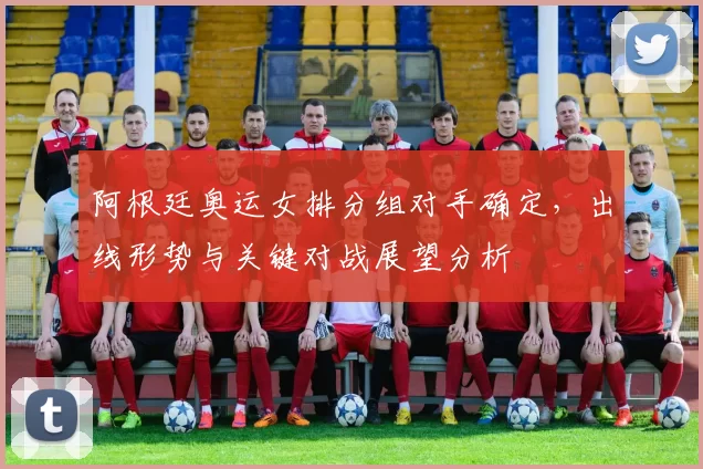 阿根廷奥运女排分组对手确定，出线形势与关键对战展望分析