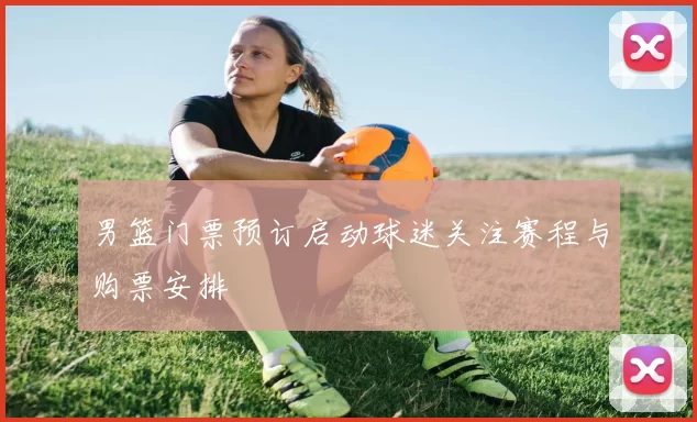 男篮门票预订启动球迷关注赛程与购票安排