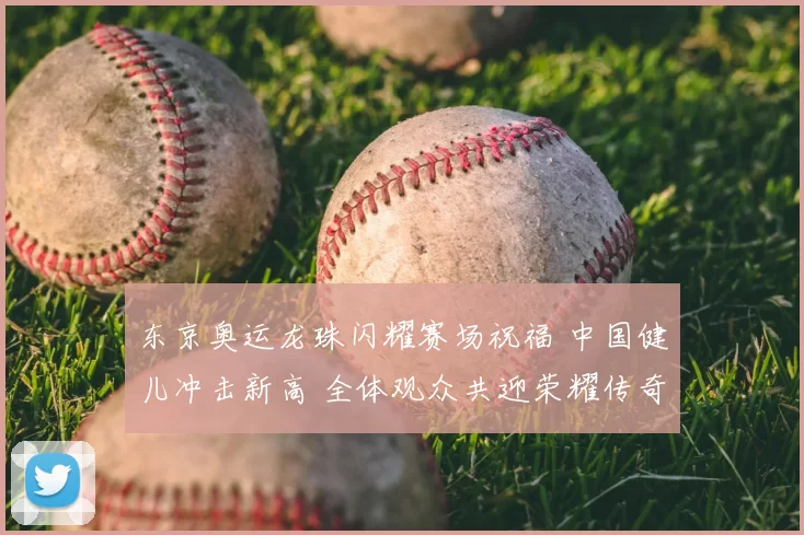东京奥运龙珠闪耀赛场祝福 中国健儿冲击新高 全体观众共迎荣耀传奇
