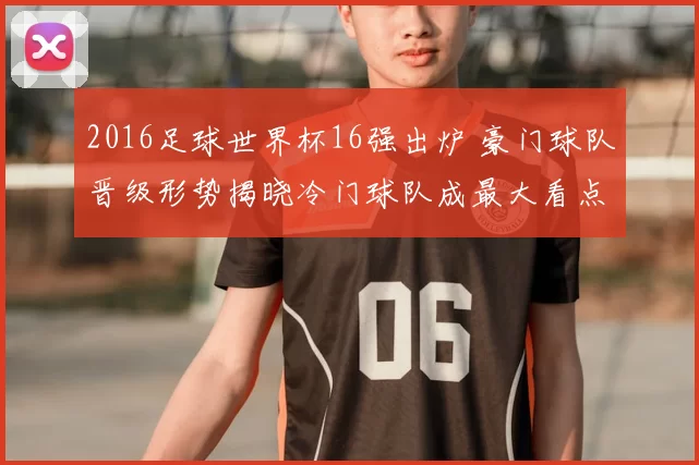 2016足球世界杯16强出炉 豪门球队晋级形势揭晓冷门球队成最大看点
