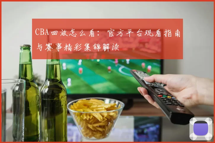 CBA回放怎么看:官方平台观看指南与赛事精彩集锦解读