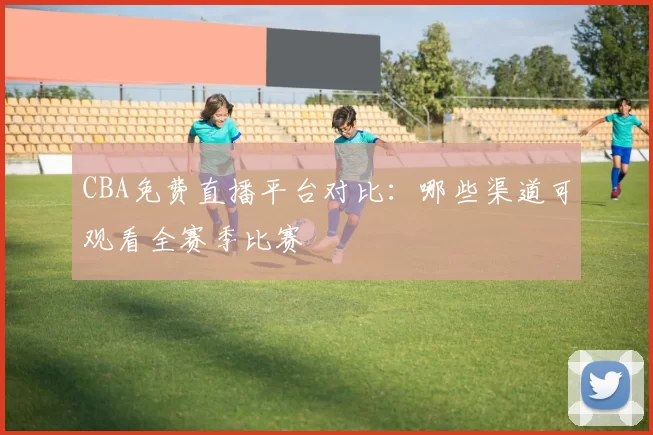 CBA免费直播平台对比:哪些渠道可观看全赛季比赛