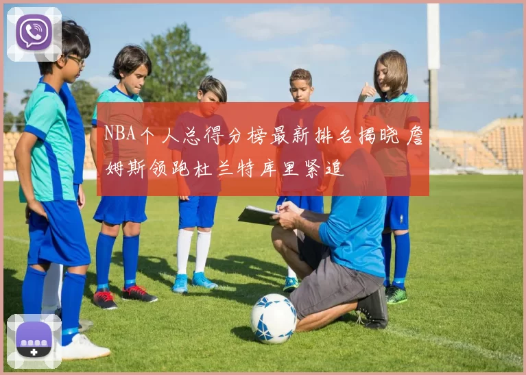 NBA个人总得分榜最新排名揭晓 詹姆斯领跑杜兰特库里紧追