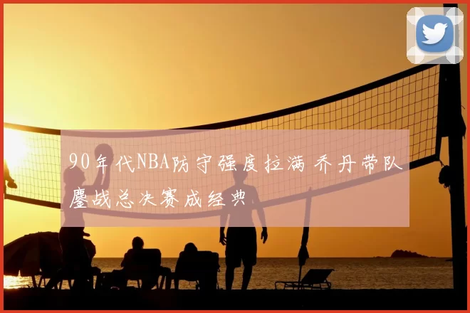 90年代NBA防守强度拉满 乔丹带队鏖战总决赛成经典