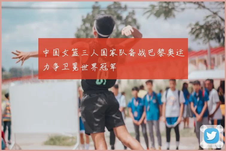 中国女篮三人国家队备战巴黎奥运力争卫冕世界冠军