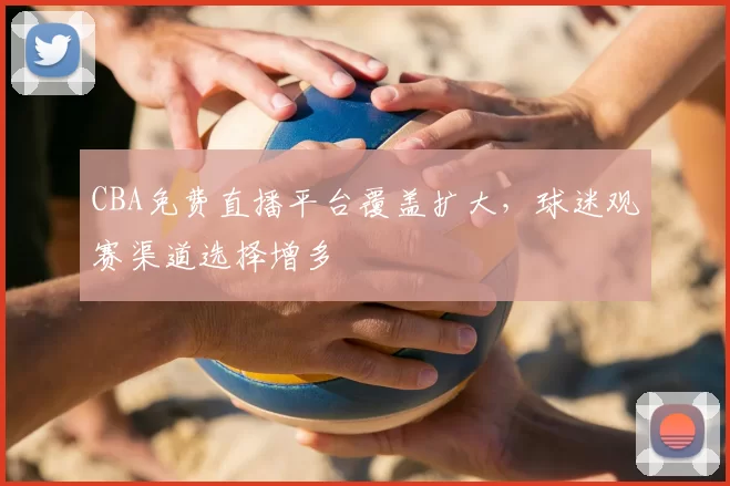 CBA免费直播平台覆盖扩大，球迷观赛渠道选择增多