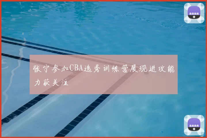 张宁参加CBA选秀训练营展现进攻能力获关注