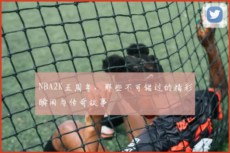 NBA2K五周年,那些不可错过的精彩瞬间与传奇故事