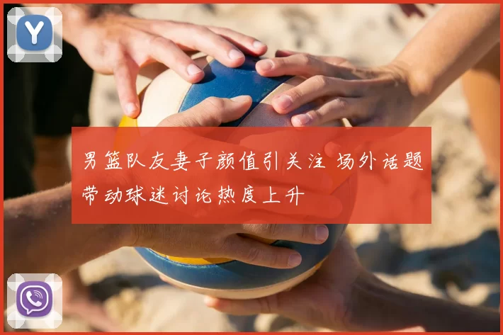 男篮队友妻子颜值引关注 场外话题带动球迷讨论热度上升