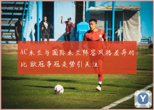 AC米兰与国际米兰阵容风格差异对比 欧冠争冠走势引关注