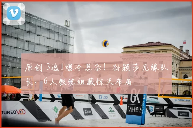 原创 3选1爆冷悬念！孙颖莎无缘队长，6人教练组藏惊天布局