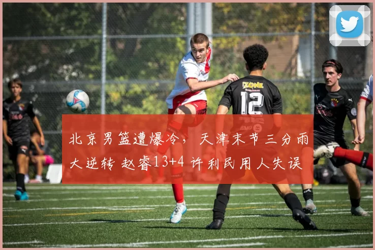 北京男篮遭爆冷，天津末节三分雨大逆转 赵睿13+4 许利民用人失误