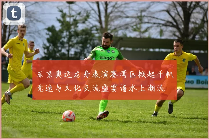 东京奥运龙舟表演赛湾区掀起千帆竞速与文化交流盛宴谱水上潮流