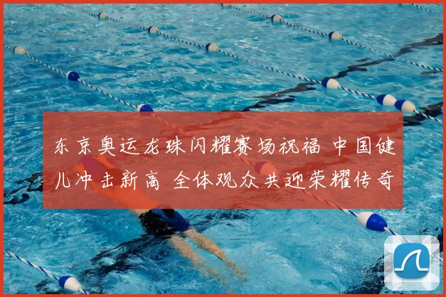 东京奥运龙珠闪耀赛场祝福 中国健儿冲击新高 全体观众共迎荣耀传奇