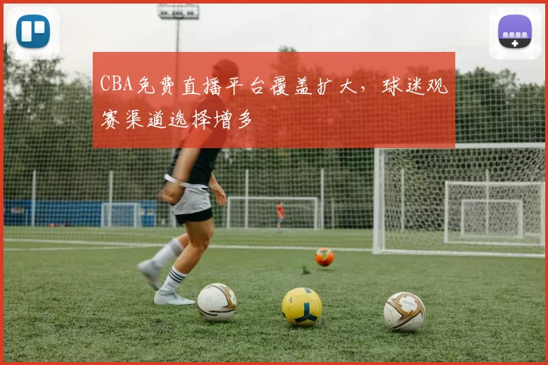CBA免费直播平台覆盖扩大，球迷观赛渠道选择增多