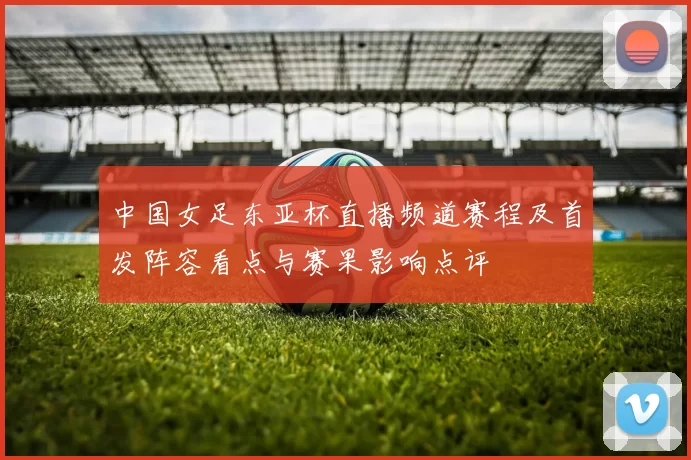 中国女足东亚杯直播频道赛程及首发阵容看点与赛果影响点评