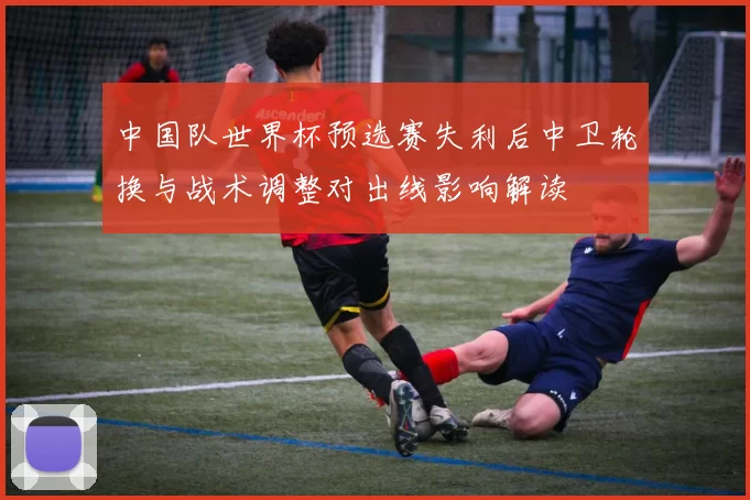 中国队世界杯预选赛失利后中卫轮换与战术调整对出线影响解读