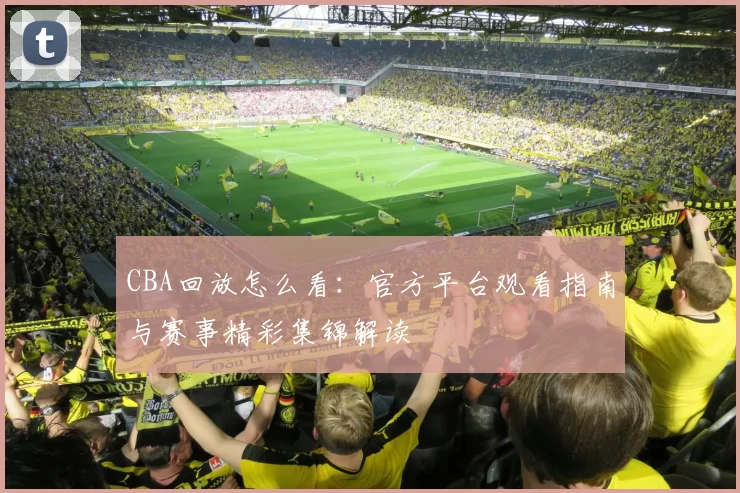 CBA回放怎么看：官方平台观看指南与赛事精彩集锦解读