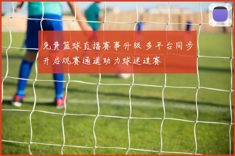 免费篮球直播赛事升级 多平台同步开启观赛通道助力球迷追赛