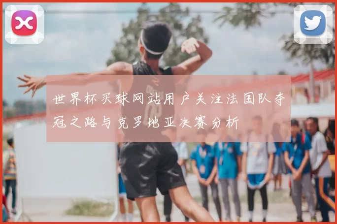 世界杯买球网站用户关注法国队夺冠之路与克罗地亚决赛分析