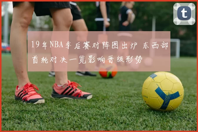 19年NBA季后赛对阵图出炉 东西部首轮对决一览影响晋级形势