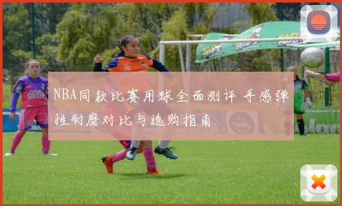 NBA同款比赛用球全面测评 手感弹性耐磨对比与选购指南