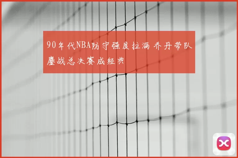 90年代NBA防守强度拉满 乔丹带队鏖战总决赛成经典