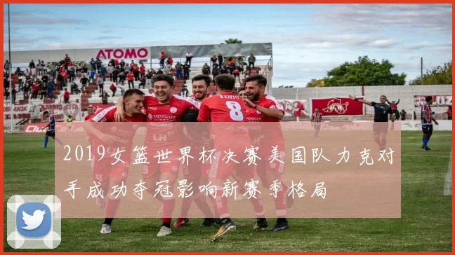 2019女篮世界杯决赛美国队力克对手成功夺冠影响新赛季格局