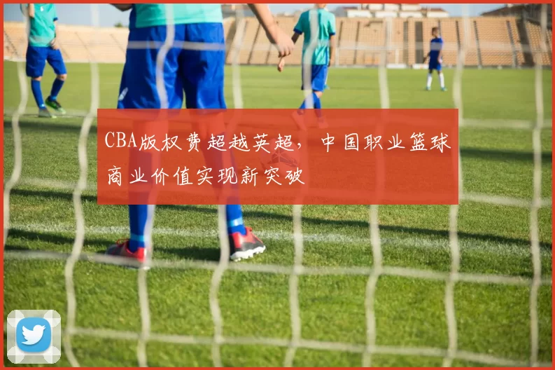 CBA版权费超越英超，中国职业篮球商业价值实现新突破
