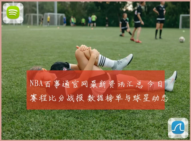 NBA百事通官网最新资讯汇总 今日赛程比分战报 数据榜单与球星动态一览
