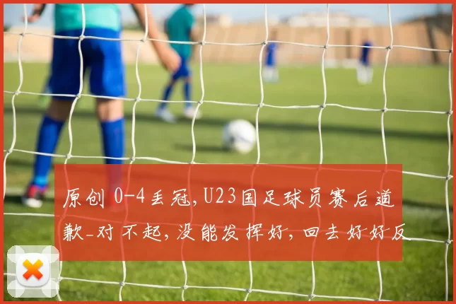 原创 0-4丢冠,U23国足球员赛后道歉_对不起,没能发挥好,回去好好反省