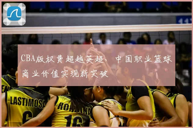CBA版权费超越英超，中国职业篮球商业价值实现新突破
