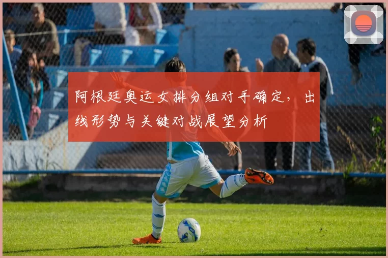 阿根廷奥运女排分组对手确定，出线形势与关键对战展望分析