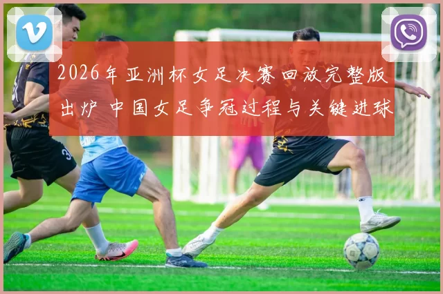 2026年亚洲杯女足决赛回放完整版出炉 中国女足争冠过程与关键进球回顾