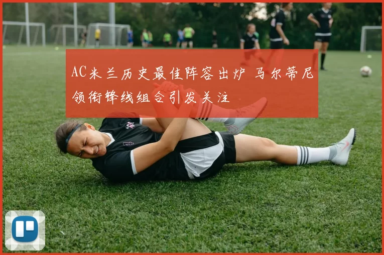 AC米兰历史最佳阵容出炉 马尔蒂尼领衔锋线组合引发关注