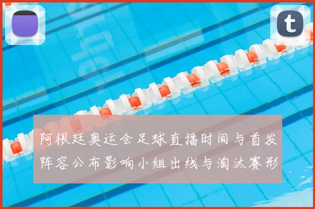 阿根廷奥运会足球直播时间与首发阵容公布影响小组出线与淘汰赛形势